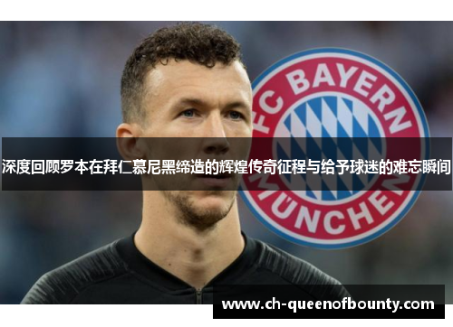 深度回顾罗本在拜仁慕尼黑缔造的辉煌传奇征程与给予球迷的难忘瞬间